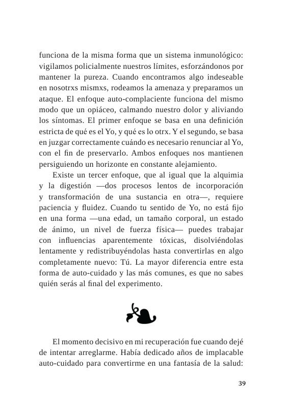 funciona de la misma forma que un sistema inmunolgico: vigilamos policialmente nuestros limites, esforzandonos por mantener la pureza. Cuando encontramos algo indeseable en nosotrxs mismxs, rodeamos la amenaza y preparamos un ataque. EI enfoque auto-complaciente funciona del mismo modo que un opidceo, calmando nuestro dolor y aliviando los sintomas. El primer enfoque se basa en una definicin estricta de qué es el Yo, y qué es lo otrx. Y el segundo, se basa en juzgar correctamente cuindo es necesario renunciar al Yo, con el fin de preservarlo. Ambos enfoques nos mantienen persiguiendo un horizonte en constante alejamiento.  Existe un tercer enfoque, que al igual que la alquimia y la digestion —dos procesos lentos de incorporacidn y transformacion de una sustancia en otra—, requiere paciencia y fluidez. Cuando tu sentido de Yo, no estd fijo en una forma —una edad, un tamafio corporal, un estado de dnimo, un nivel de fuerza fisica— puedes trabajar con influencias aparentemente ~téxicas, - disolviéndolas lentamente y redistribuyéndolas hasta convertirlas en algo completamente nuevo: Td. La mayor diferencia entre esta forma de auto-cuidado y las mds comunes, s que no sabes quién serds al final del experimento.  8  El momento decisivo en mi recuperacién fue cuando dejé de intentar arreglarme. Habia dedicado aiios de implacable auto-cuidado para convertirme en una fantasia de la salud:  39 